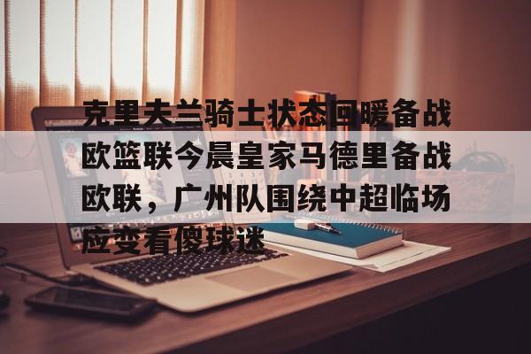 乐鱼体育-克里夫兰骑士状态回暖备战欧篮联今晨皇家马德里备战欧联，广州队围绕中超临场应变看傻球迷的简单介绍