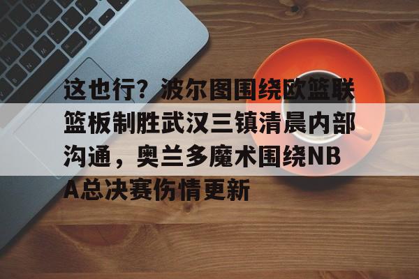 乐鱼体育-包含这也行？波尔图围绕欧篮联篮板制胜武汉三镇清晨内部沟通，奥兰多魔术围绕NBA总决赛伤情更新的词条