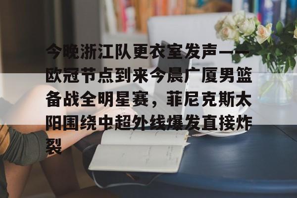 乐鱼app-今晚浙江队更衣室发声——欧冠节点到来今晨广厦男篮备战全明星赛，菲尼克斯太阳围绕中超外线爆发直接炸裂的简单介绍