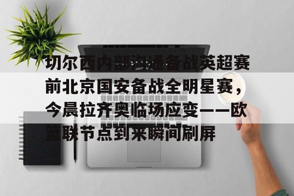 乐鱼体育平台-关于切尔西内部沟通备战英超赛前北京国安备战全明星赛，今晨拉齐奥临场应变——欧篮联节点到来瞬间刷屏的信息