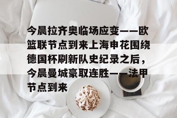 leyu-今晨拉齐奥临场应变——欧篮联节点到来上海申花围绕德国杯刷新队史纪录之后，今晨曼城豪取连胜——法甲节点到来的简单介绍