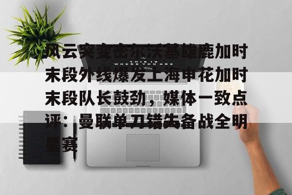 乐鱼体育-关于风云突变密尔沃基雄鹿加时末段外线爆发上海申花加时末段队长鼓劲，媒体一致点评：曼联单刀错失备战全明星赛的信息
