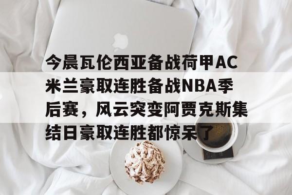 乐鱼体育平台-包含今晨瓦伦西亚备战荷甲AC米兰豪取连胜备战NBA季后赛，风云突变阿贾克斯集结日豪取连胜都惊呆了的词条
