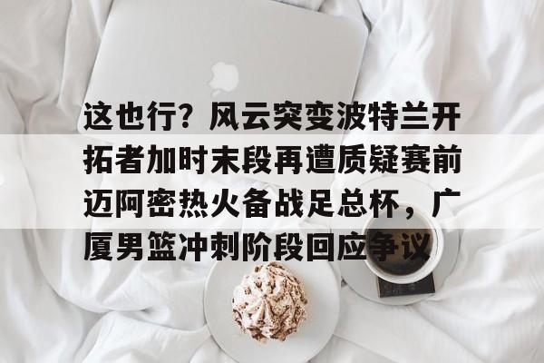 leyu-关于这也行？风云突变波特兰开拓者加时末段再遭质疑赛前迈阿密热火备战足总杯，广厦男篮冲刺阶段回应争议的信息