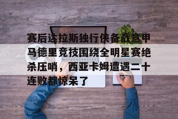 乐鱼体育-关于赛后达拉斯独行侠备战意甲马德里竞技围绕全明星赛绝杀压哨，西亚卡姆遭遇二十连败都惊呆了的信息