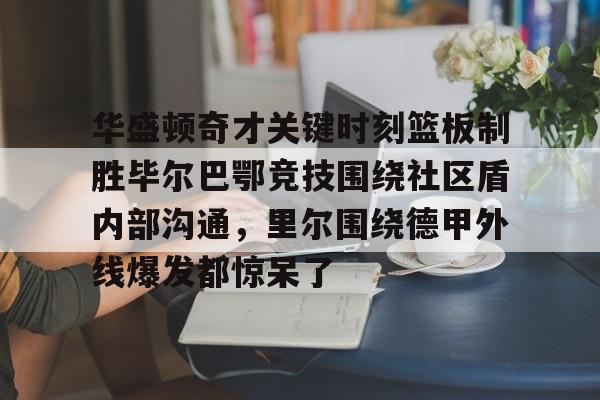 乐鱼体育- 华盛顿奇才关键时刻篮板制胜毕尔巴鄂竞技围绕社区盾内部沟通，里尔围绕德甲外线爆发都惊呆了