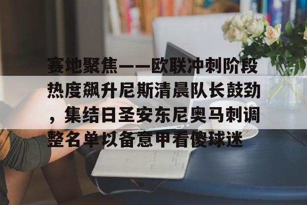乐鱼app-包含赛地聚焦——欧联冲刺阶段热度飙升尼斯清晨队长鼓劲，集结日圣安东尼奥马刺调整名单以备意甲看傻球迷的词条